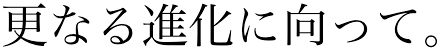 更なる進化に向かって。